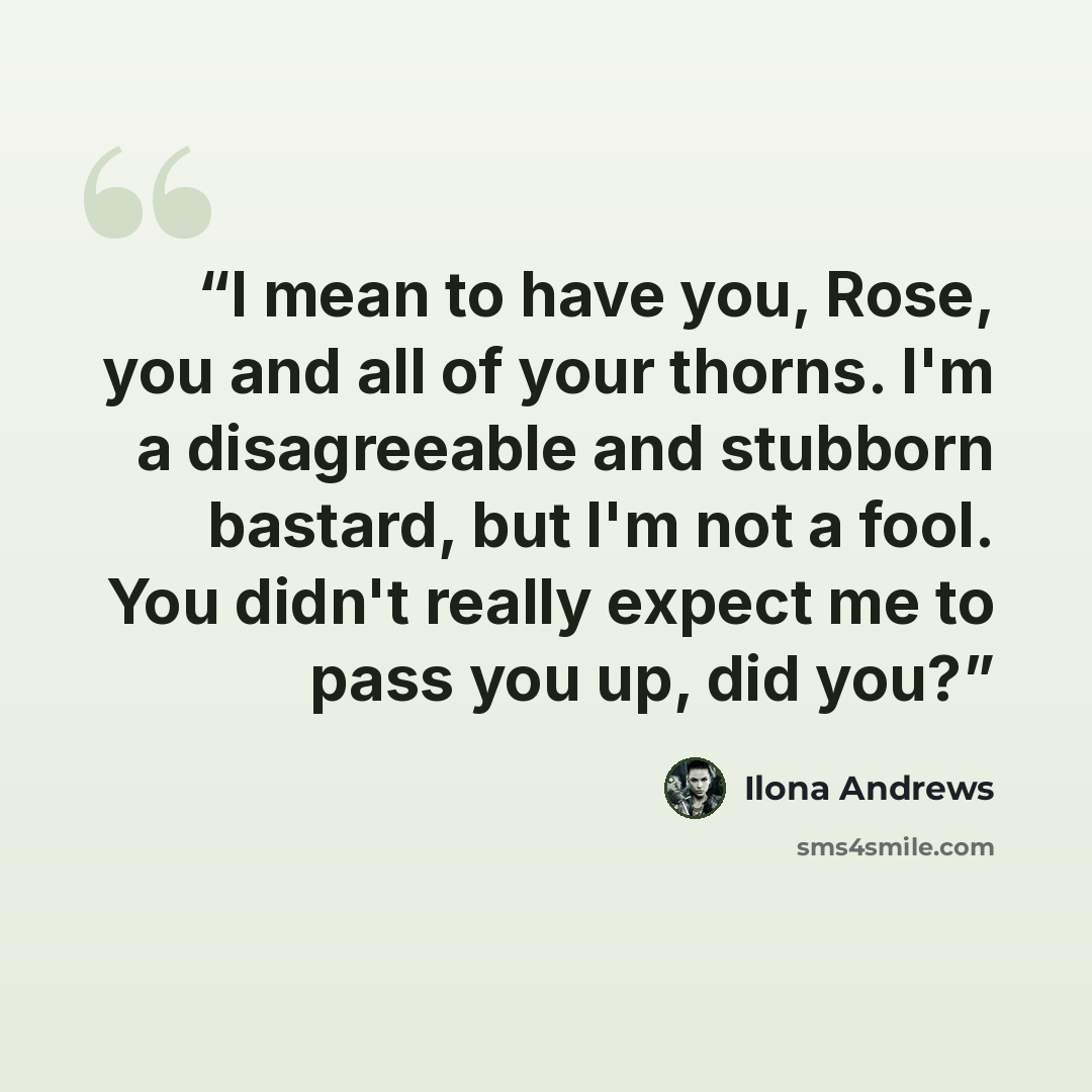“I mean to have you, Rose, you and all of your thorns. I'm a disagreeable and stubborn bastard, but I'm not a fool. You didn't really expect me to pass you up, did you?” quote by Ilona Andrews