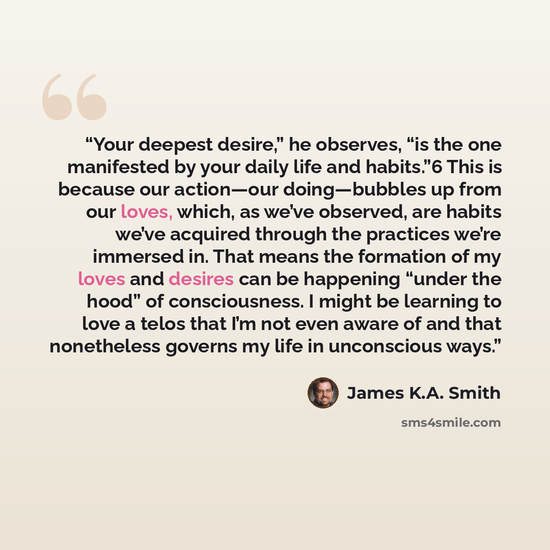 “Your deepest desire,” he observes, “is the one manifested by your daily life and habits.”6 This is because our action—our doing—bubbles up from our loves, which, as we’ve observed, are habits we’ve acquired through the practices we’re immersed in. That means the formation of my loves and desires…” quote by James K.A. Smith