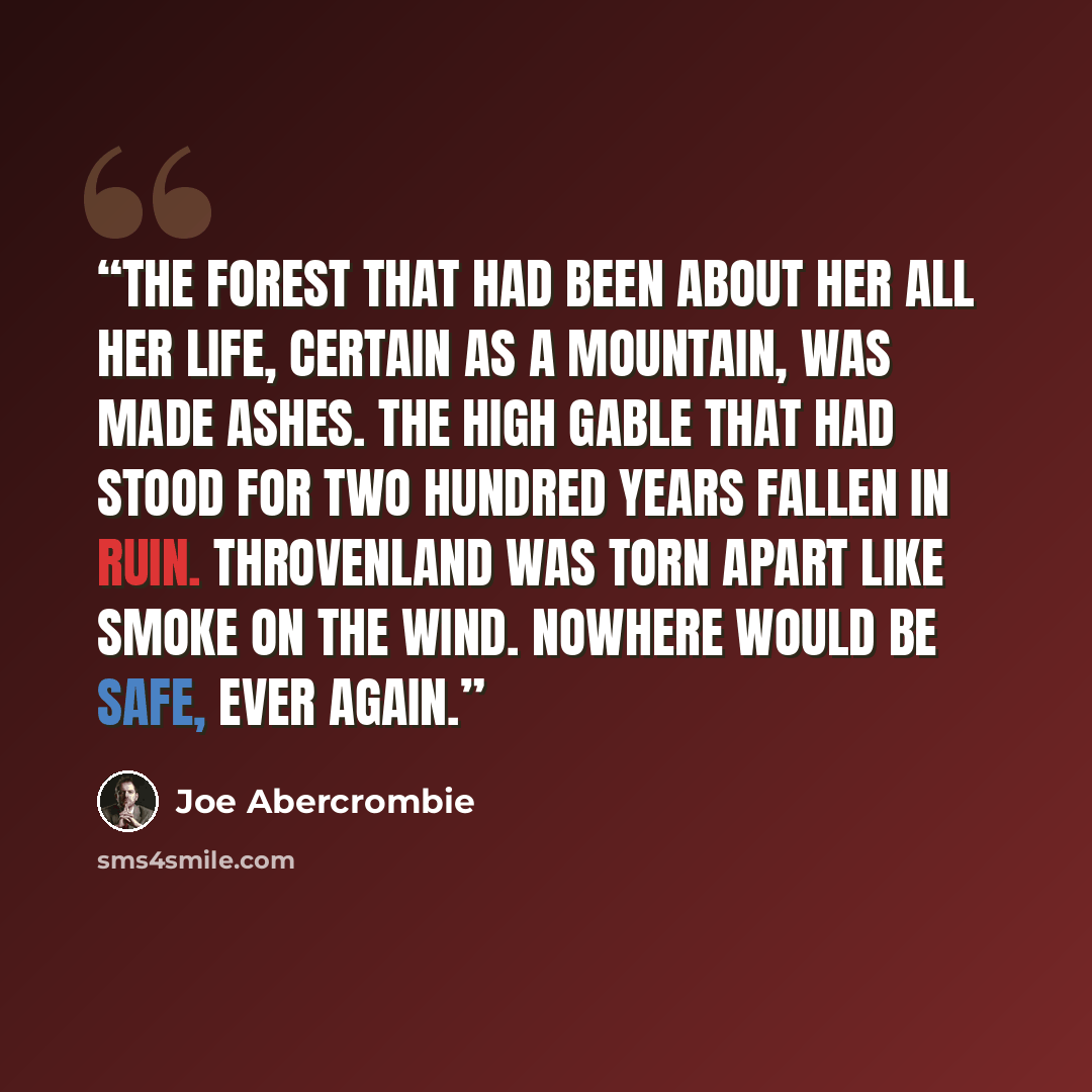 “The Forest that had been about her all her life, certain as a mountain, was made ashes. The high gable that had stood for two hundred years fallen in ruin. Throvenland was torn apart like smoke on the wind. Nowhere would be safe, ever again.” quote by Joe Abercrombie