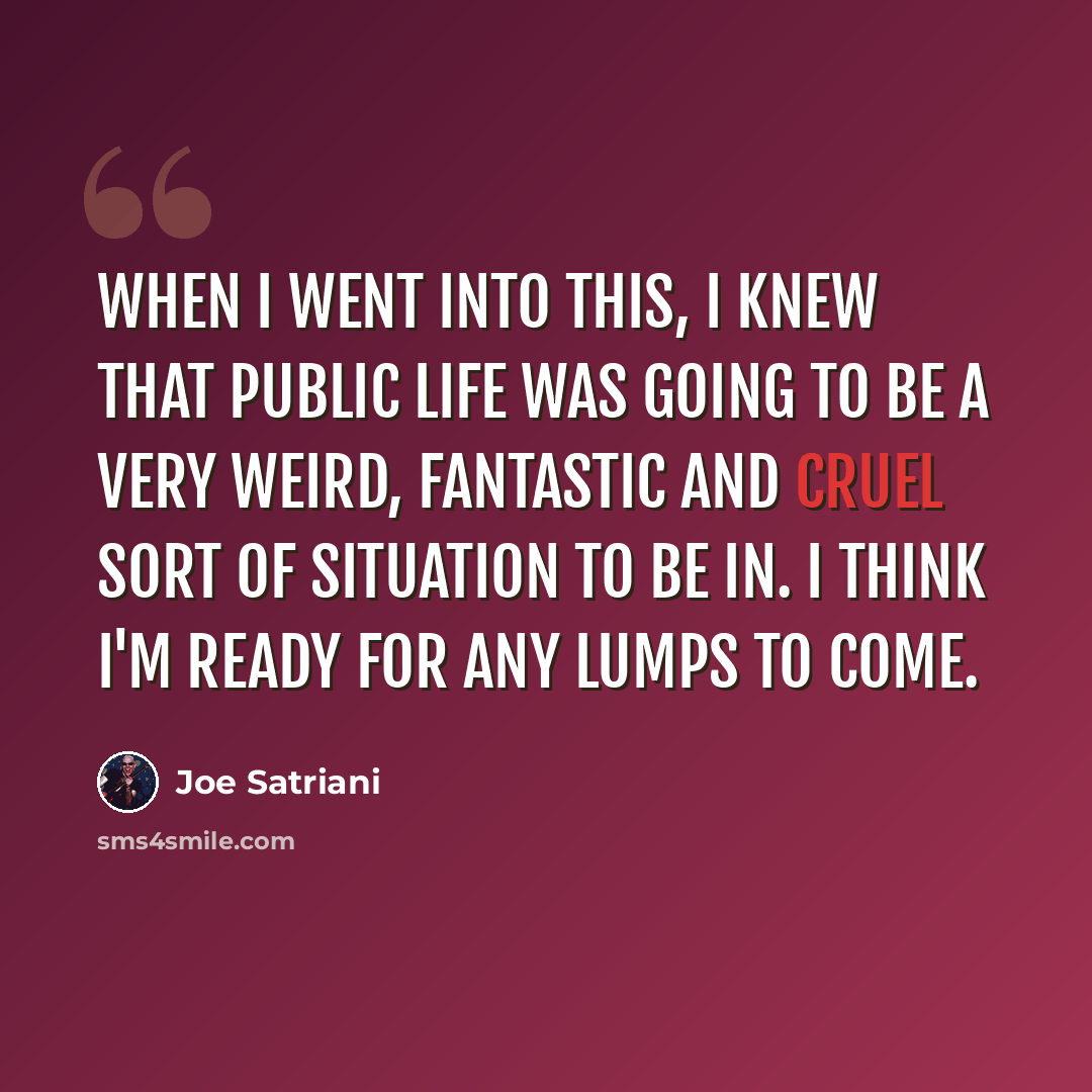“When I went into this, I knew that public life was going to be a very weird, fantastic and cruel sort of situation to be in. I think I'm ready for any lumps to come.” quote by Joe Satriani