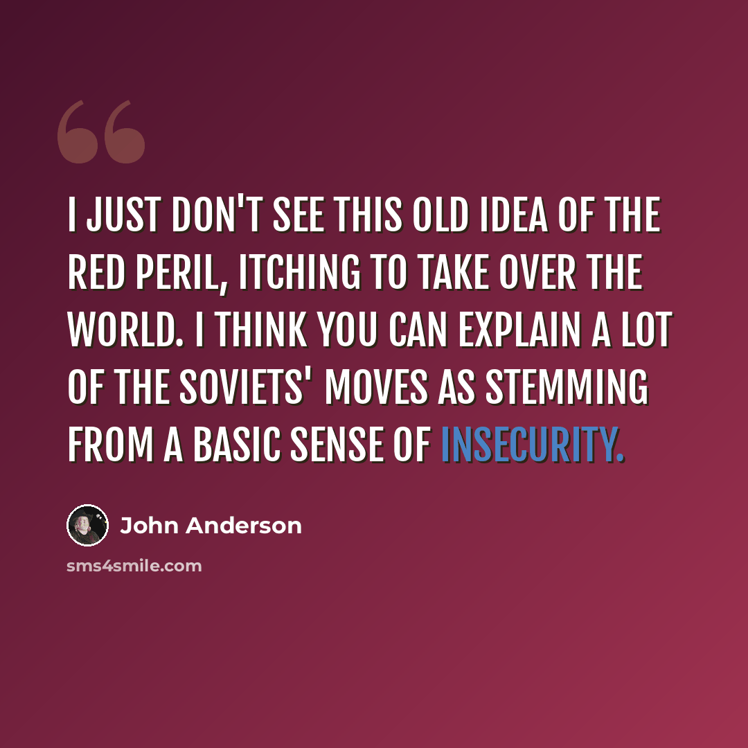 “I just don't see this old idea of the Red peril, itching to take over the world. I think you can explain a lot of the Soviets' moves as stemming from a basic sense of insecurity.” quote by John Anderson
