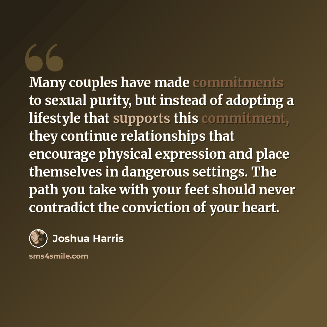 “Many couples have made commitments to sexual purity, but instead of adopting a lifestyle that supports this commitment, they continue relationships that encourage physical expression and place themselves in dangerous settings. The path you take with your feet should never contradict the conviction…” quote by Joshua Harris