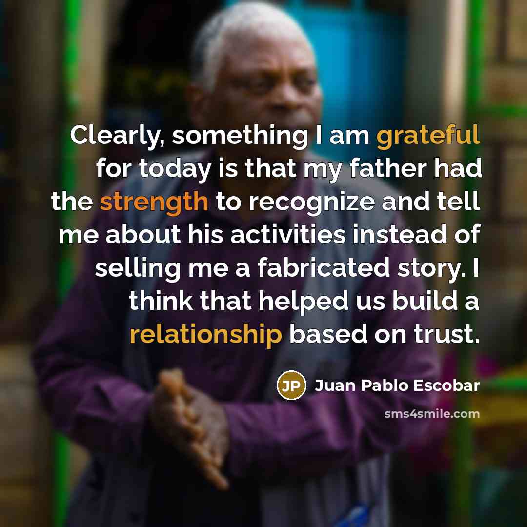 “Clearly, something I am grateful for today is that my father had the strength to recognize and tell me about his activities instead of selling me a fabricated story. I think that helped us build a relationship based on trust.” quote by Juan Pablo Escobar