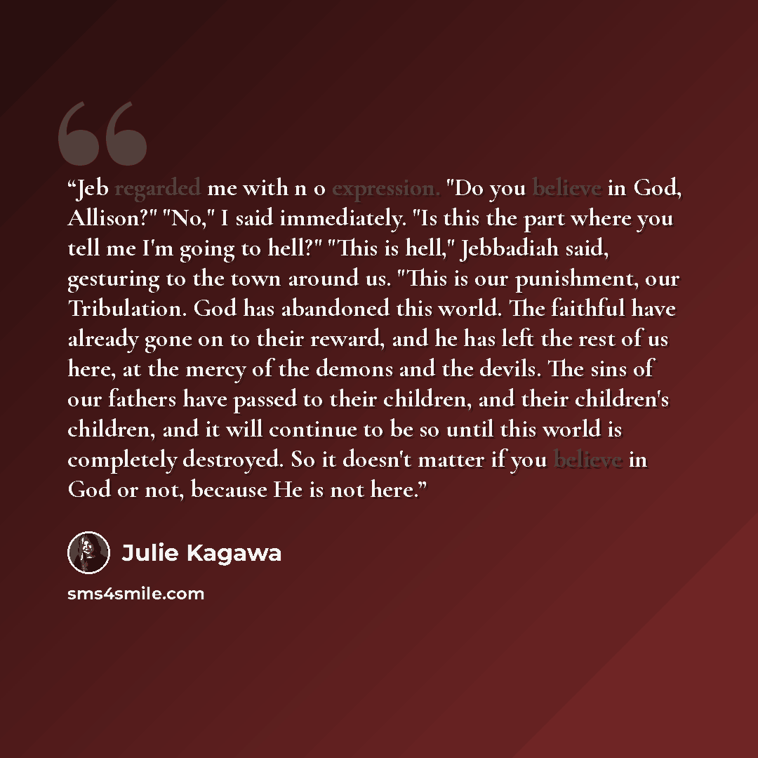 “Jeb regarded me with n o expression. "Do you believe in God, Allison?" "No," I said immediately. "Is this the part where you tell me I'm going to hell?" "This is hell," Jebbadiah said, gesturing to the town around us. "This is our punishment, our Tribulation. God has abandoned this world. The…” quote by Julie Kagawa