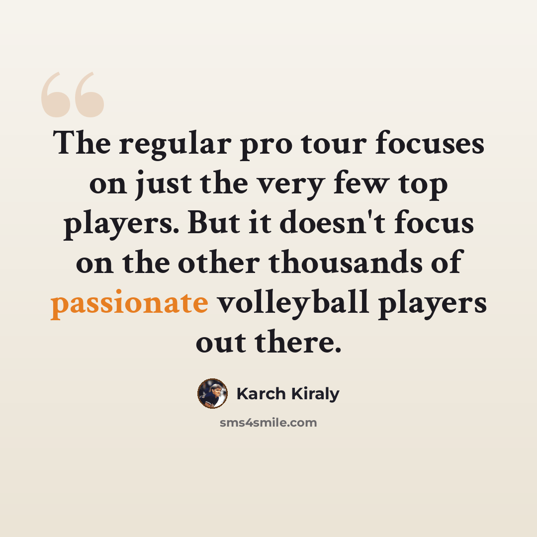 “The regular pro tour focuses on just the very few top players. But it doesn't focus on the other thousands of passionate volleyball players out there.” quote by Karch Kiraly