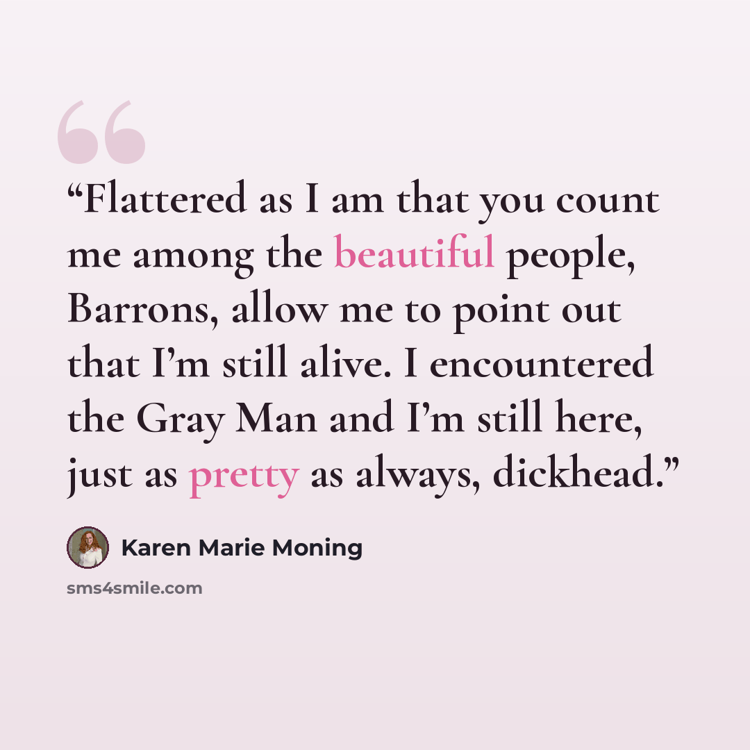 “Flattered as I am that you count me among the beautiful people, Barrons, allow me to point out that I’m still alive. I encountered the Gray Man and I’m still here, just as pretty as always, dickhead.” quote by Karen Marie Moning