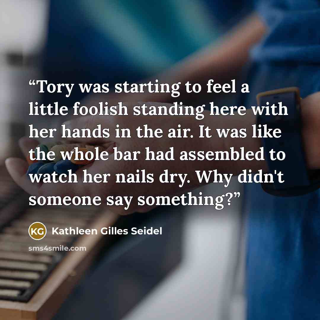 “Tory was starting to feel a little foolish standing here with her hands in the air. It was like the whole bar had assembled to watch her nails dry. Why didn't someone say something?” quote by Kathleen Gilles Seidel