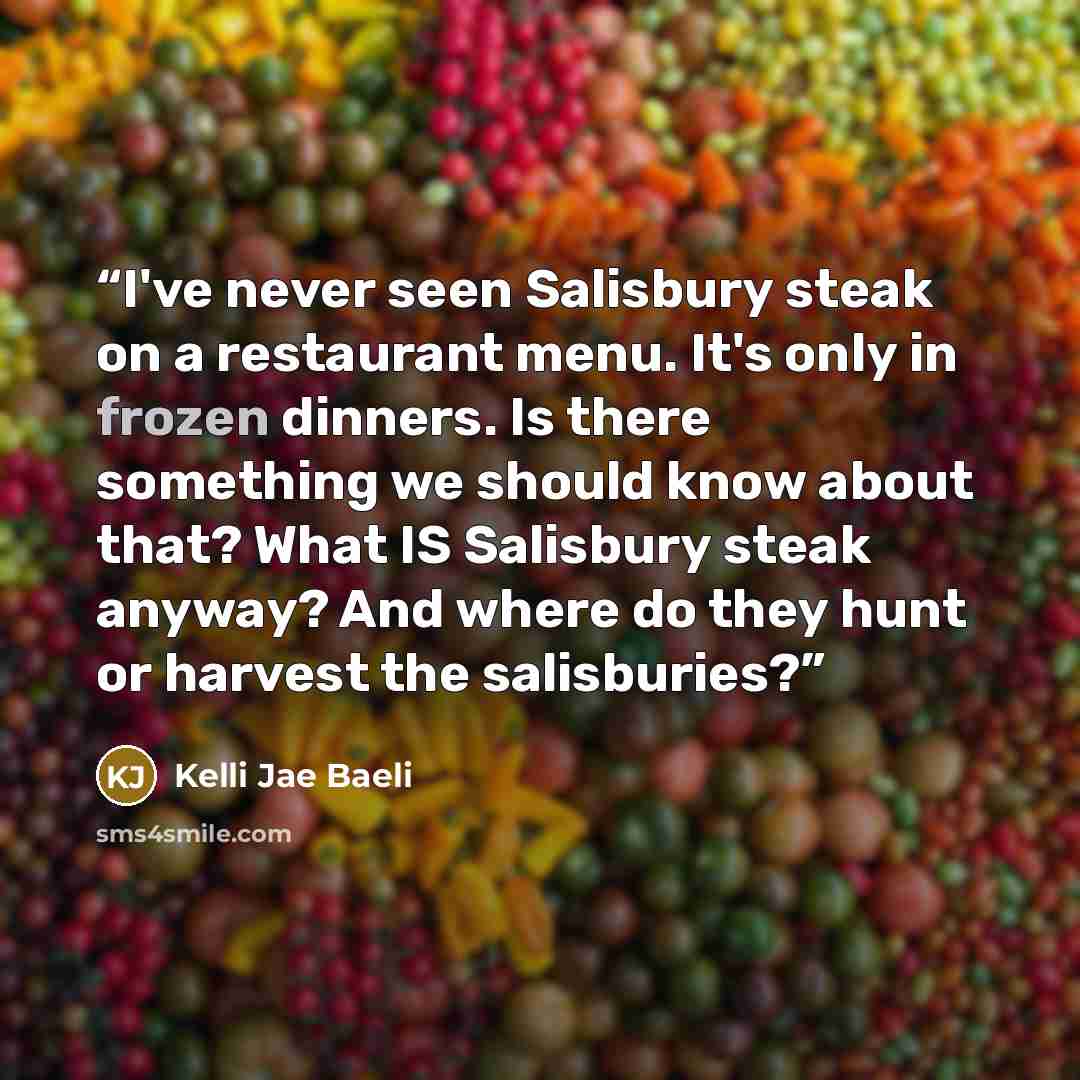 “I've never seen Salisbury steak on a restaurant menu. It's only in frozen dinners. Is there something we should know about that? What IS Salisbury steak anyway? And where do they hunt or harvest the salisburies?” quote by Kelli Jae Baeli