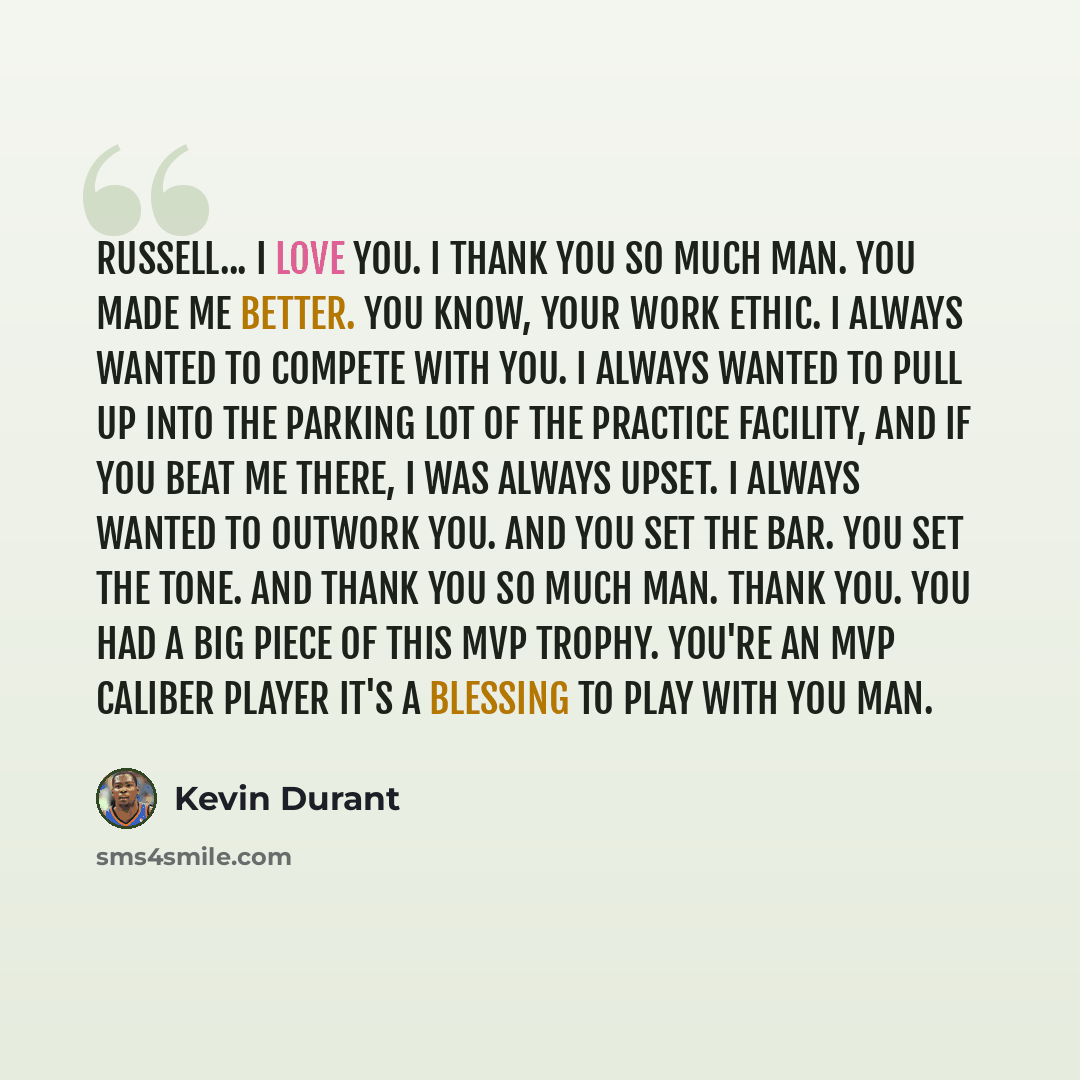 “Russell... I love you. I thank you so much man. You made me better. You know, Your work ethic. I always wanted to compete with you. I always wanted to pull up into the parking lot of the practice facility, And if you beat me there, I was always upset. I always wanted to outwork you. And you set…” quote by Kevin Durant