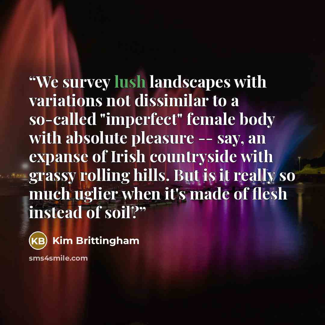 “We survey lush landscapes with variations not dissimilar to a so-called "imperfect" female body with absolute pleasure -- say, an expanse of Irish countryside with grassy rolling hills. But is it really so much uglier when it's made of flesh instead of soil?” quote by Kim Brittingham