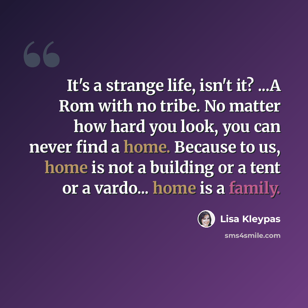 “It's a strange life, isn't it? ...A Rom with no tribe. No matter how hard you look, you can never find a home. Because to us, home is not a building or a tent or a vardo... home is a family.” quote by Lisa Kleypas