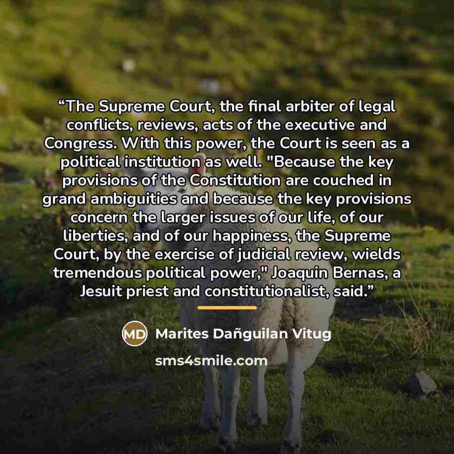 “The Supreme Court, the final arbiter of legal conflicts, reviews, acts of the executive and Congress. With this power, the Court is seen as a political institution as well. "Because the key provisions of the Constitution are couched in grand ambiguities and because the key provisions concern the…” quote by Marites Dañguilan Vitug