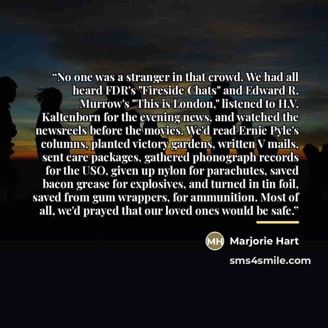 “No one was a stranger in that crowd. We had all heard FDR's "Fireside Chats" and Edward R. Murrow's "This is London," listened to H.V. Kaltenborn for the evening news, and watched the newsreels before the movies. We'd read Ernie Pyle's columns, planted victory gardens, written V mails, sent care…” quote by Marjorie Hart