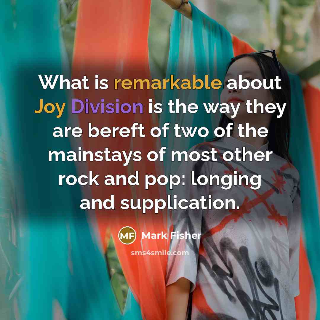 “What is remarkable about Joy Division is the way they are bereft of two of the mainstays of most other rock and pop: longing and supplication.” quote by Mark Fisher