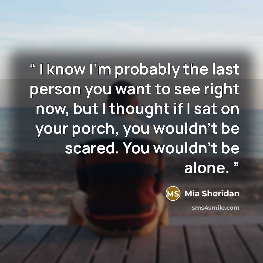 “I know I'm probably the last person you want to see right now, but I thought if I sat on your porch, you wouldn't be scared. You wouldn't be alone.” quote by Mia Sheridan