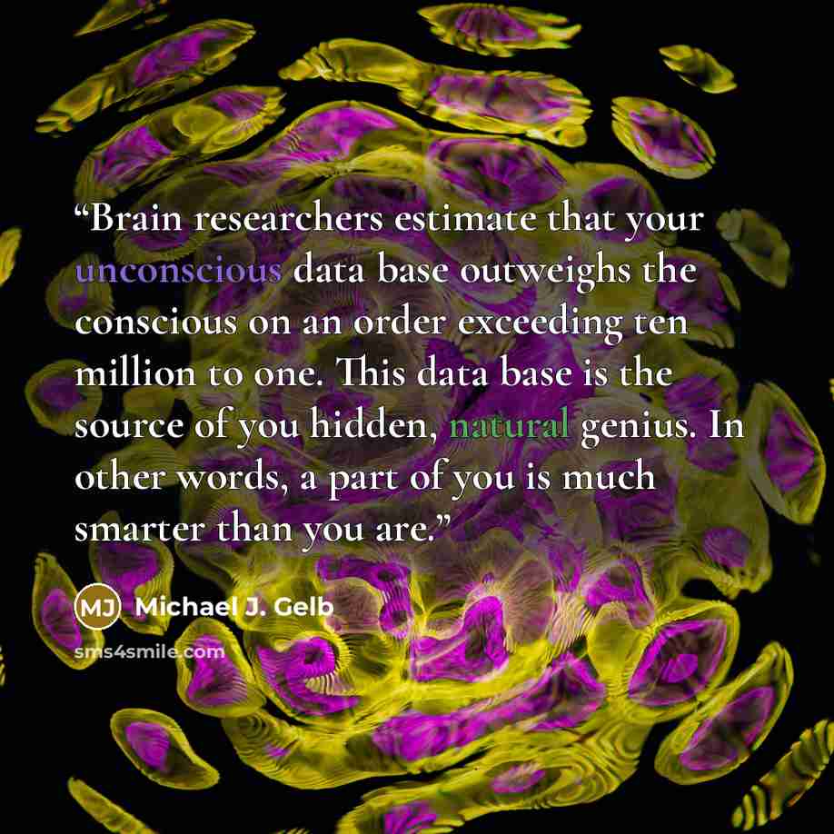 “Brain researchers estimate that your unconscious data base outweighs the conscious on an order exceeding ten million to one. This data base is the source of you hidden, natural genius. In other words, a part of you is much smarter than you are.” quote by Michael J. Gelb