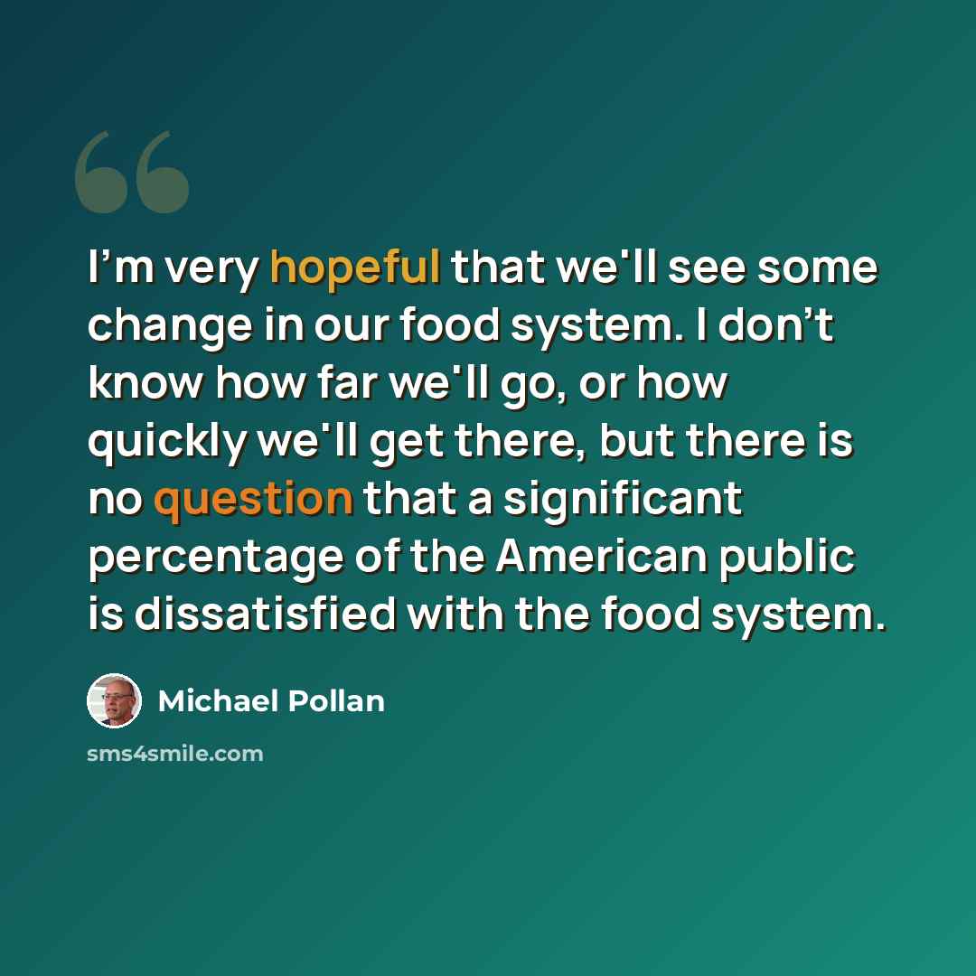 “I'm very hopeful that we'll see some change in our food system. I don't know how far we'll go, or how quickly we'll get there, but there is no question that a significant percentage of the American public is dissatisfied with the food system.” quote by Michael Pollan