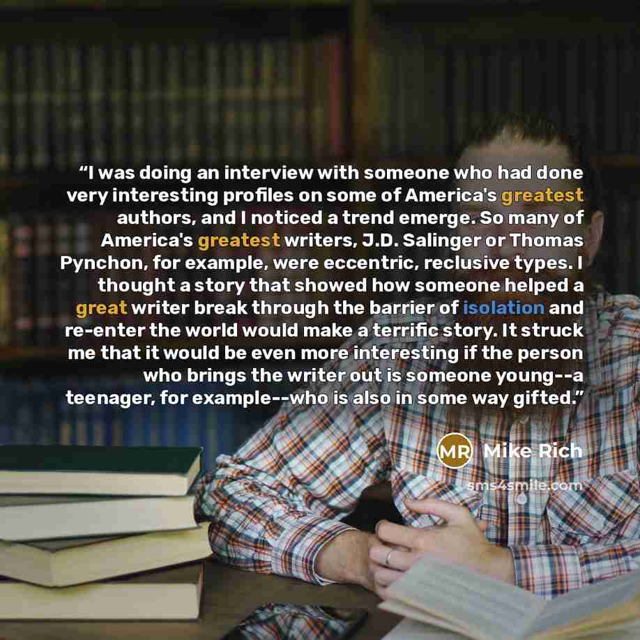 “I was doing an interview with someone who had done very interesting profiles on some of America's greatest authors, and I noticed a trend emerge. So many of America's greatest writers, J.D. Salinger or Thomas Pynchon, for example, were eccentric, reclusive types. I thought a story that showed how…” quote by Mike Rich