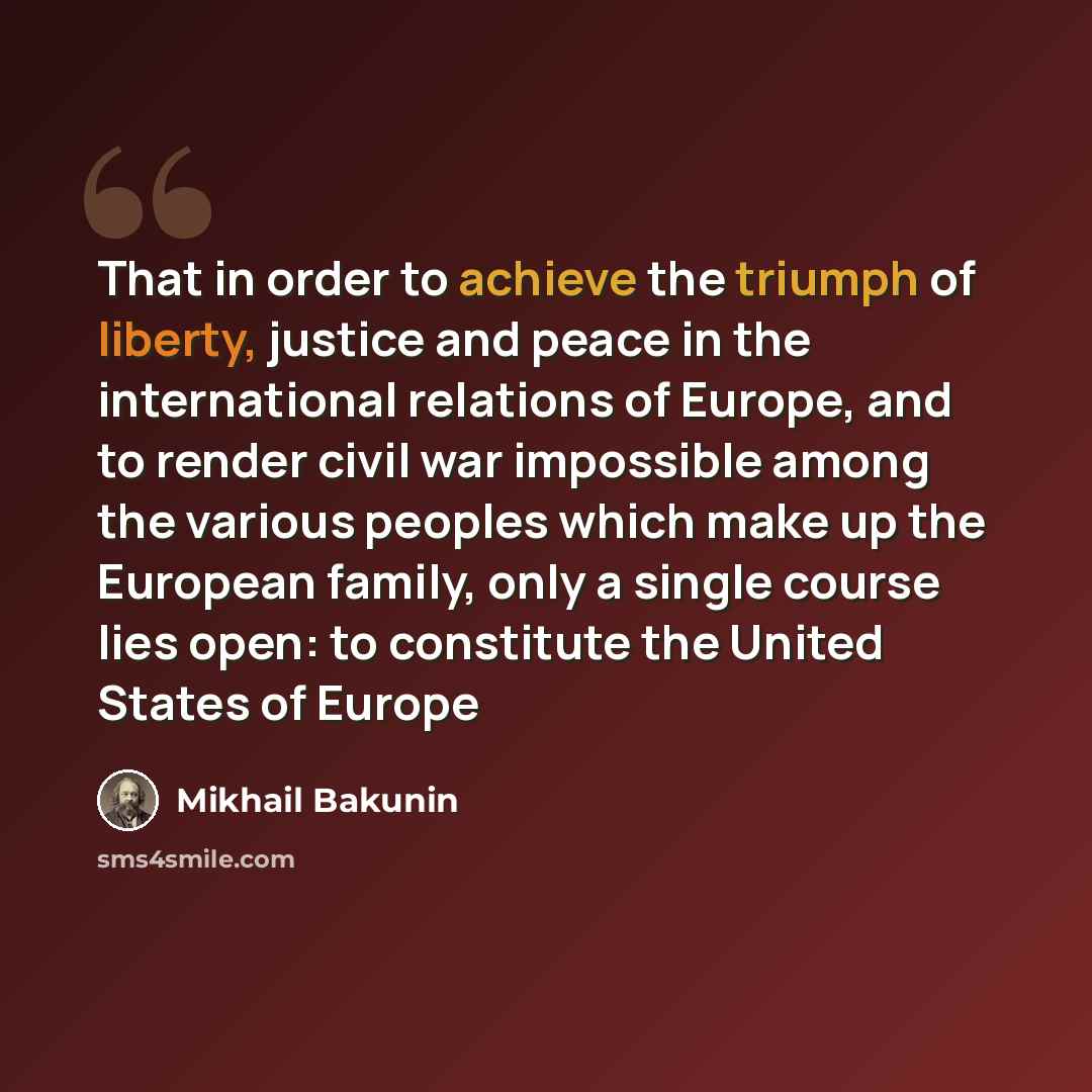“That in order to achieve the triumph of liberty, justice and peace in the international relations of Europe, and to render civil war impossible among the various peoples which make up the European family, only a single course lies open: to constitute the United States of Europe” quote by Mikhail Bakunin