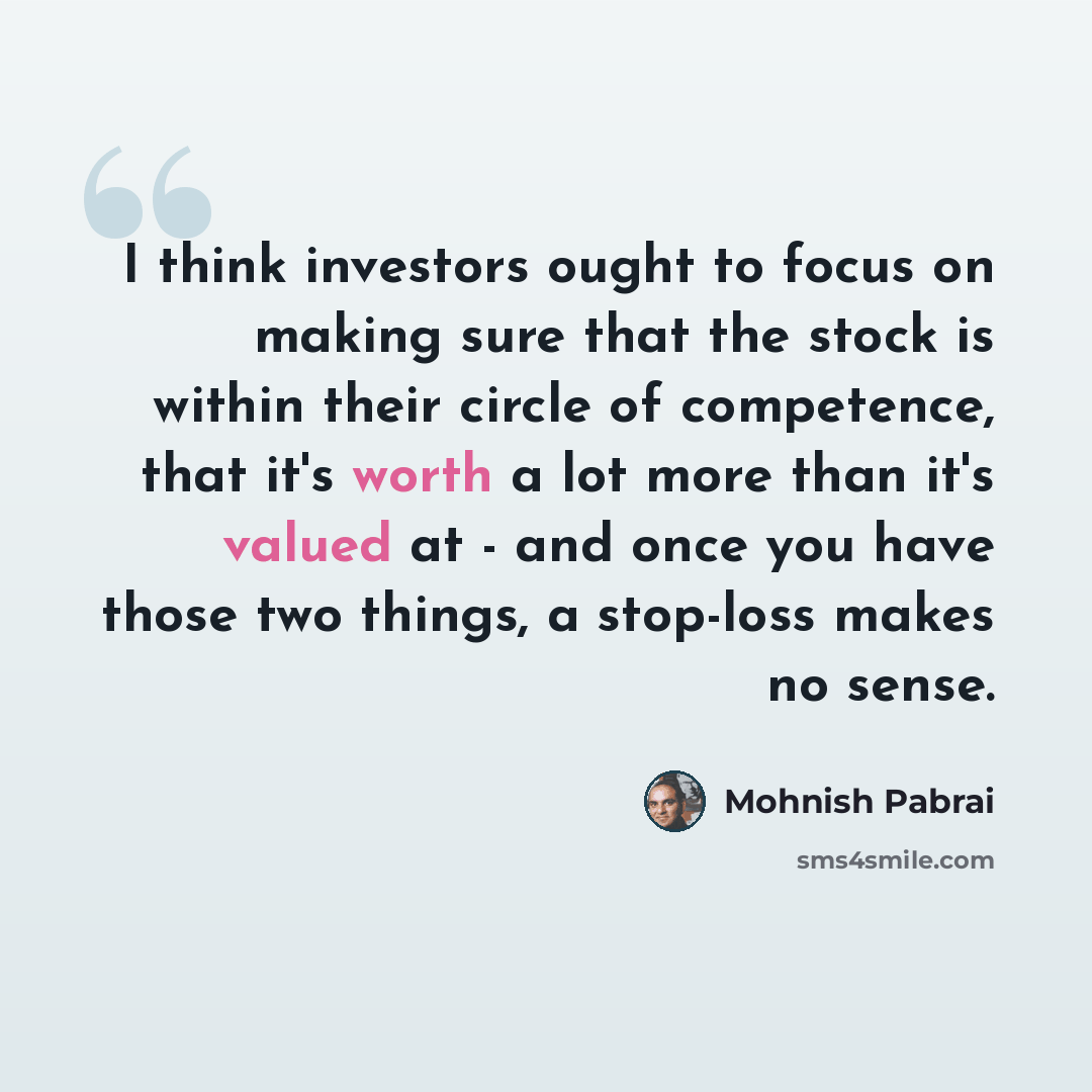 “I think investors ought to focus on making sure that the stock is within their circle of competence, that it's worth a lot more than it's valued at - and once you have those two things, a stop-loss makes no sense.” quote by Mohnish Pabrai