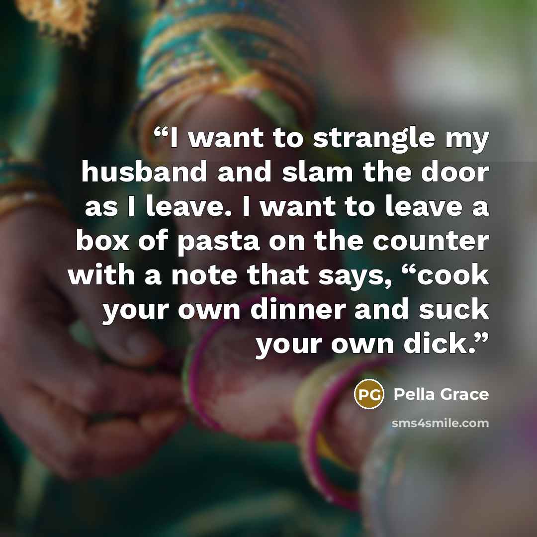 “I want to strangle my husband and slam the door as I leave. I want to leave a box of pasta on the counter with a note that says, “cook your own dinner and suck your own dick.” quote by Pella Grace