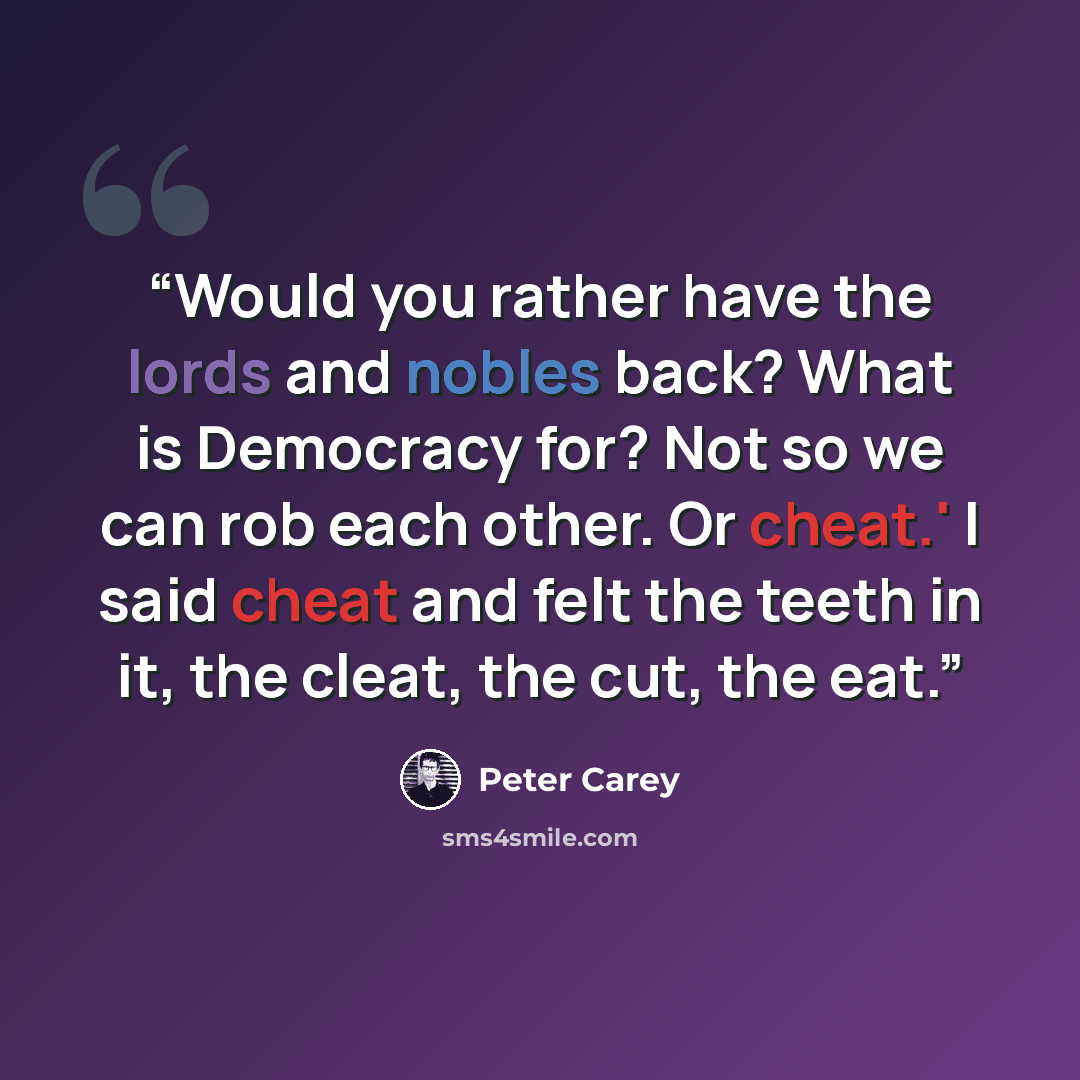“Would you rather have the lords and nobles back? What is Democracy for? Not so we can rob each other. Or cheat.' I said cheat and felt the teeth in it, the cleat, the cut, the eat.” quote by Peter Carey