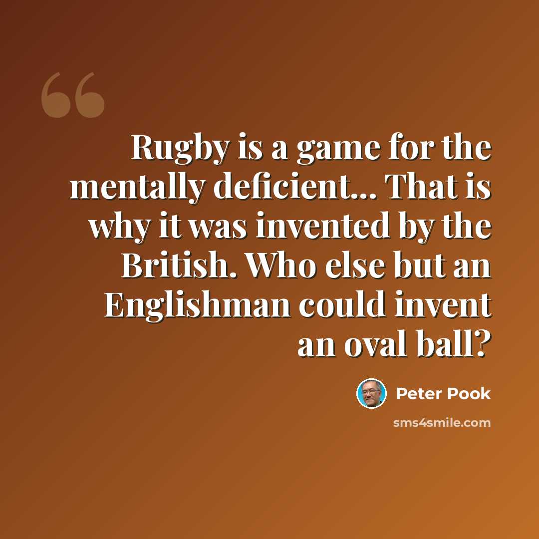 “Rugby is a game for the mentally deficient... That is why it was invented by the British. Who else but an Englishman could invent an oval ball?” quote by Peter Pook