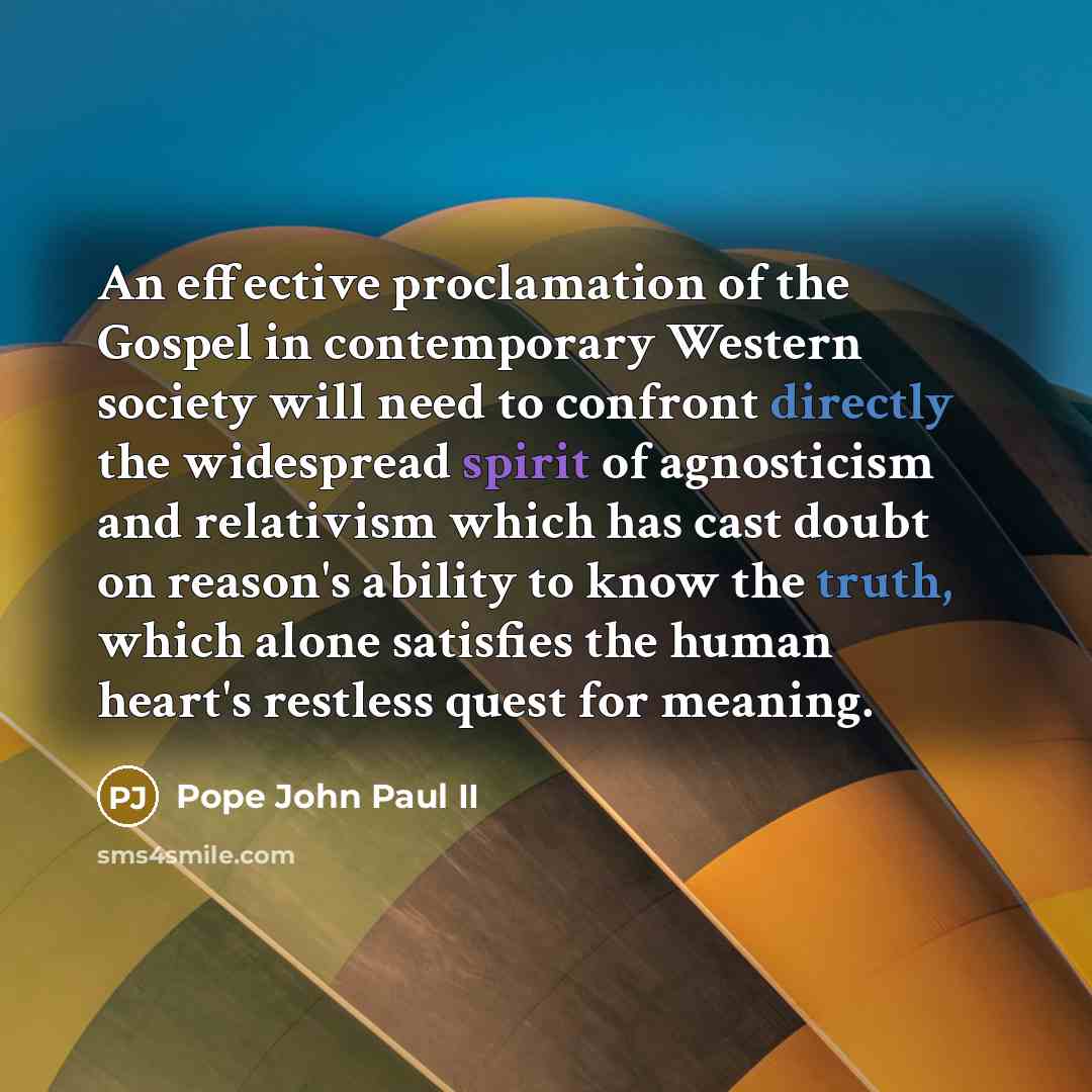 “An effective proclamation of the Gospel in contemporary Western society will need to confront directly the widespread spirit of agnosticism and relativism which has cast doubt on reason's ability to know the truth, which alone satisfies the human heart's restless quest for meaning.” quote by Pope John Paul II