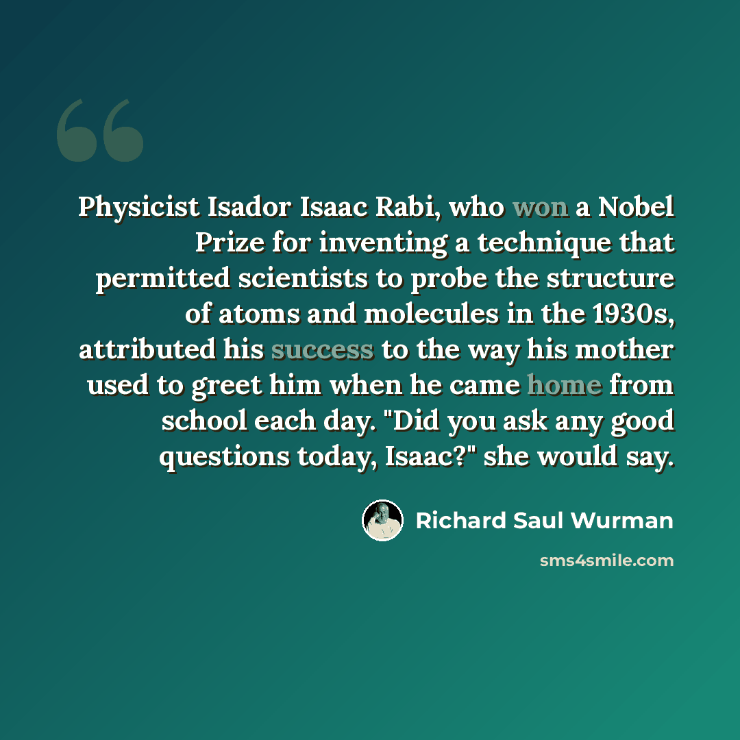 “Physicist Isador Isaac Rabi, who won a Nobel Prize for inventing a technique that permitted scientists to probe the structure of atoms and molecules in the 1930s, attributed his success to the way his mother used to greet him when he came home from school each day. "Did you ask any good questions…” quote by Richard Saul Wurman