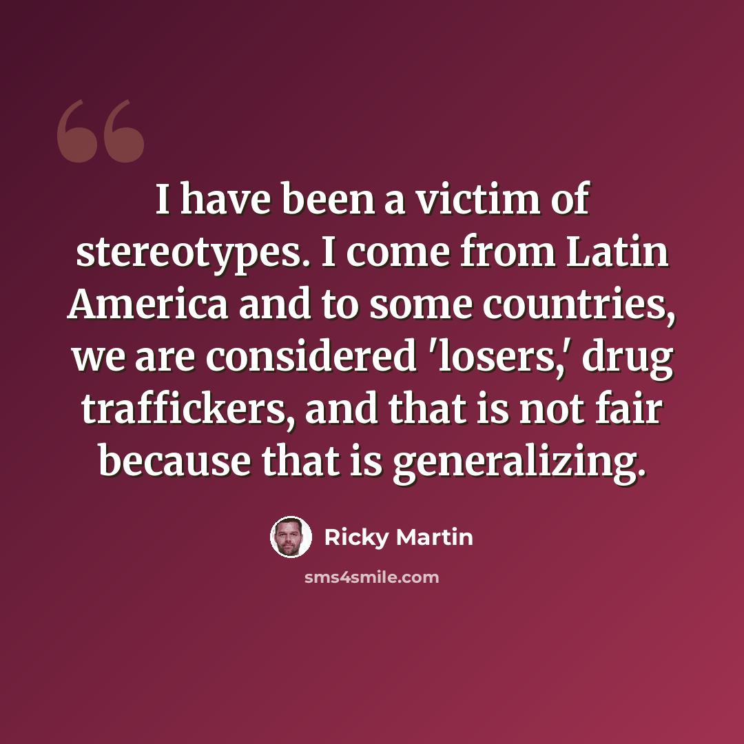 “I have been a victim of stereotypes. I come from Latin America and to some countries, we are considered 'losers,' drug traffickers, and that is not fair because that is generalizing.” quote by Ricky Martin