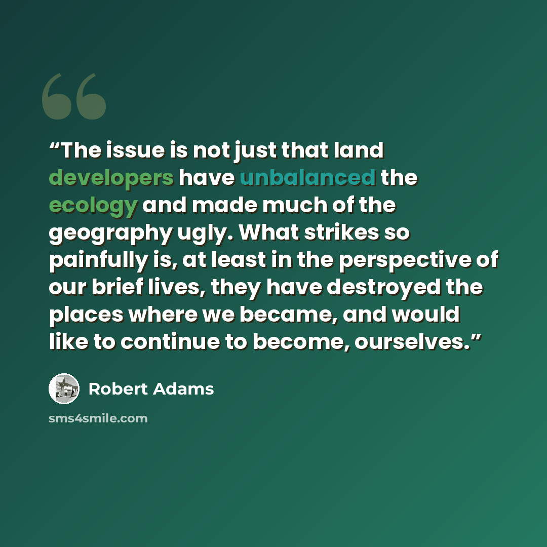 “The issue is not just that land developers have unbalanced the ecology and made much of the geography ugly. What strikes so painfully is, at least in the perspective of our brief lives, they have destroyed the places where we became, and would like to continue to become, ourselves.” quote by Robert Adams