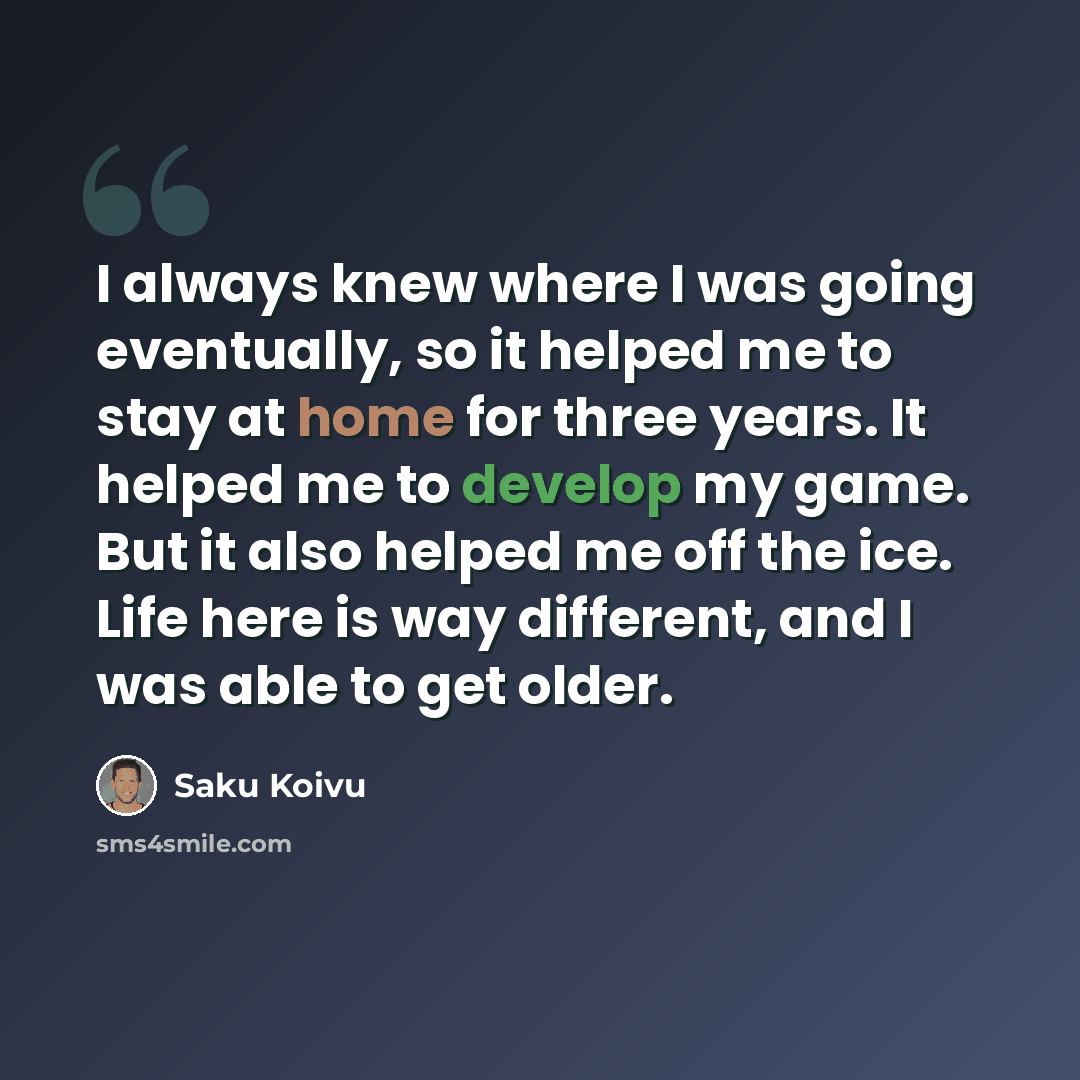 “I always knew where I was going eventually, so it helped me to stay at home for three years. It helped me to develop my game. But it also helped me off the ice. Life here is way different, and I was able to get older.” quote by Saku Koivu