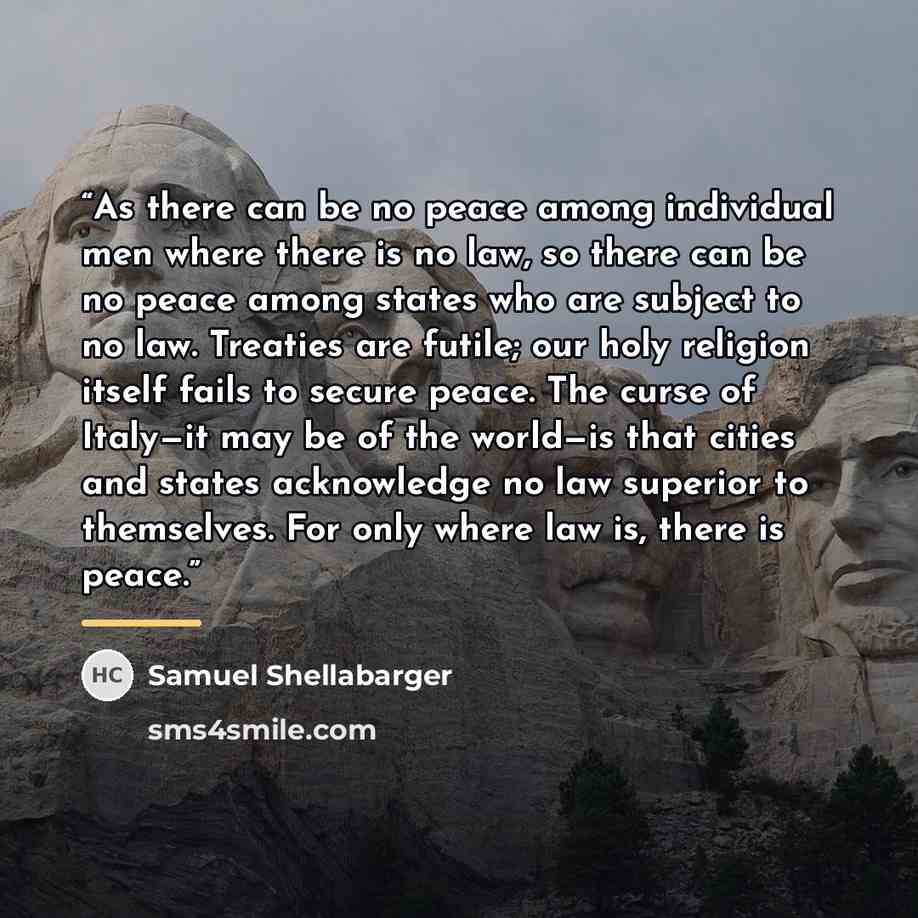 “As there can be no peace among individual men where there is no law, so there can be no peace among states who are subject to no law. Treaties are futile; our holy religion itself fails to secure peace. The curse of Italy—it may be of the world—is that cities and states acknowledge no law superior…” quote by Samuel Shellabarger