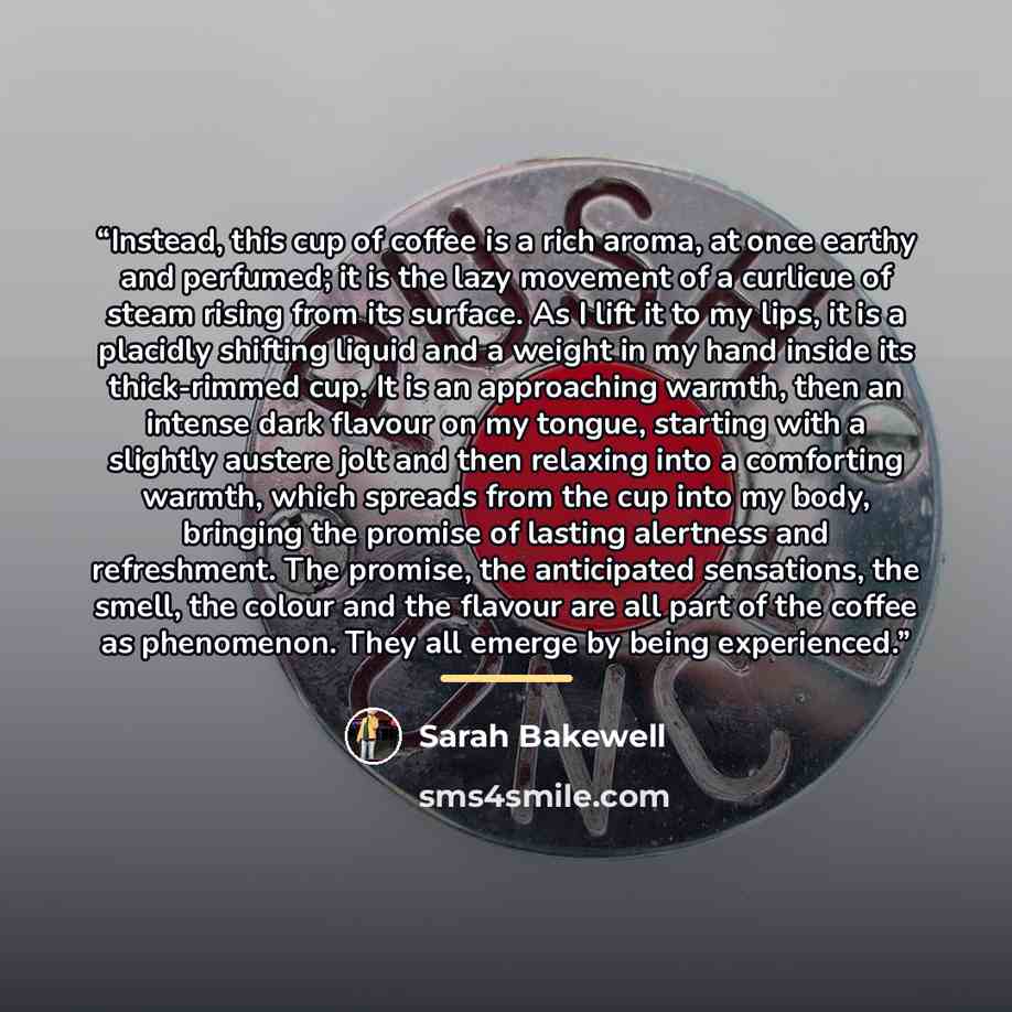 “Instead, this cup of coffee is a rich aroma, at once earthy and perfumed; it is the lazy movement of a curlicue of steam rising from its surface. As I lift it to my lips, it is a placidly shifting liquid and a weight in my hand inside its thick-rimmed cup. It is an approaching warmth, then an…” quote by Sarah Bakewell