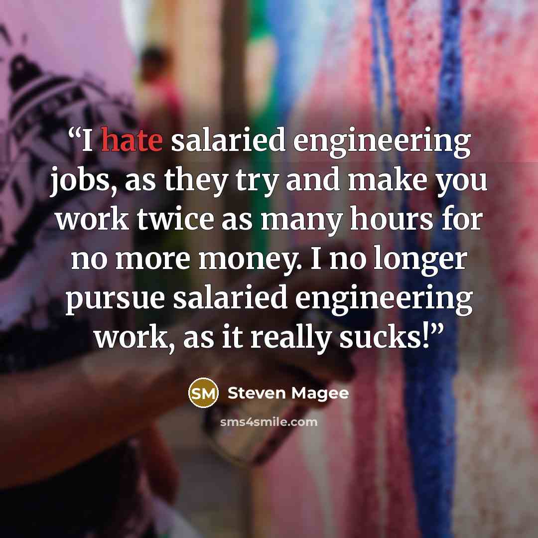 “I hate salaried engineering jobs, as they try and make you work twice as many hours for no more money. I no longer pursue salaried engineering work, as it really sucks!” quote by Steven Magee