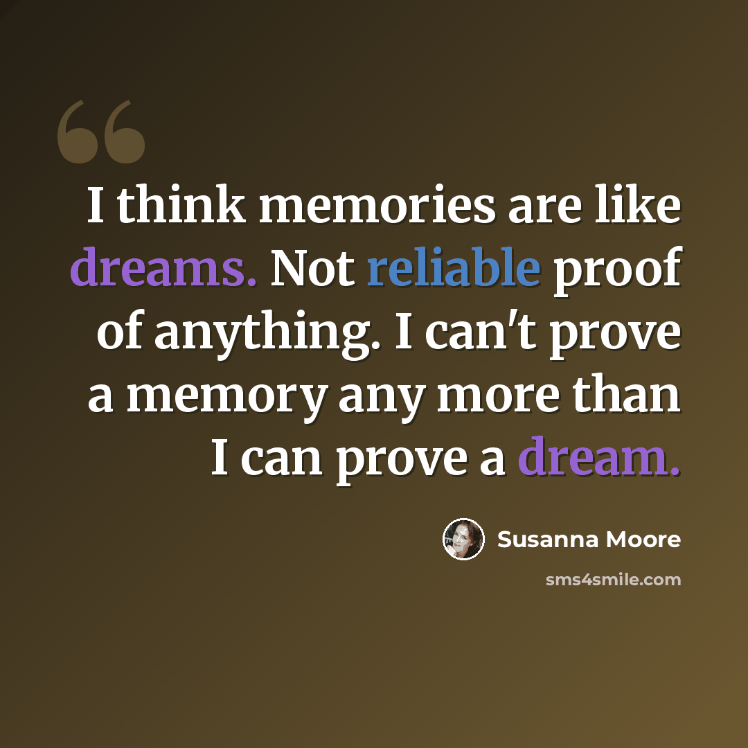 “I think memories are like dreams. Not reliable proof of anything. I can't prove a memory any more than I can prove a dream.” quote by Susanna Moore