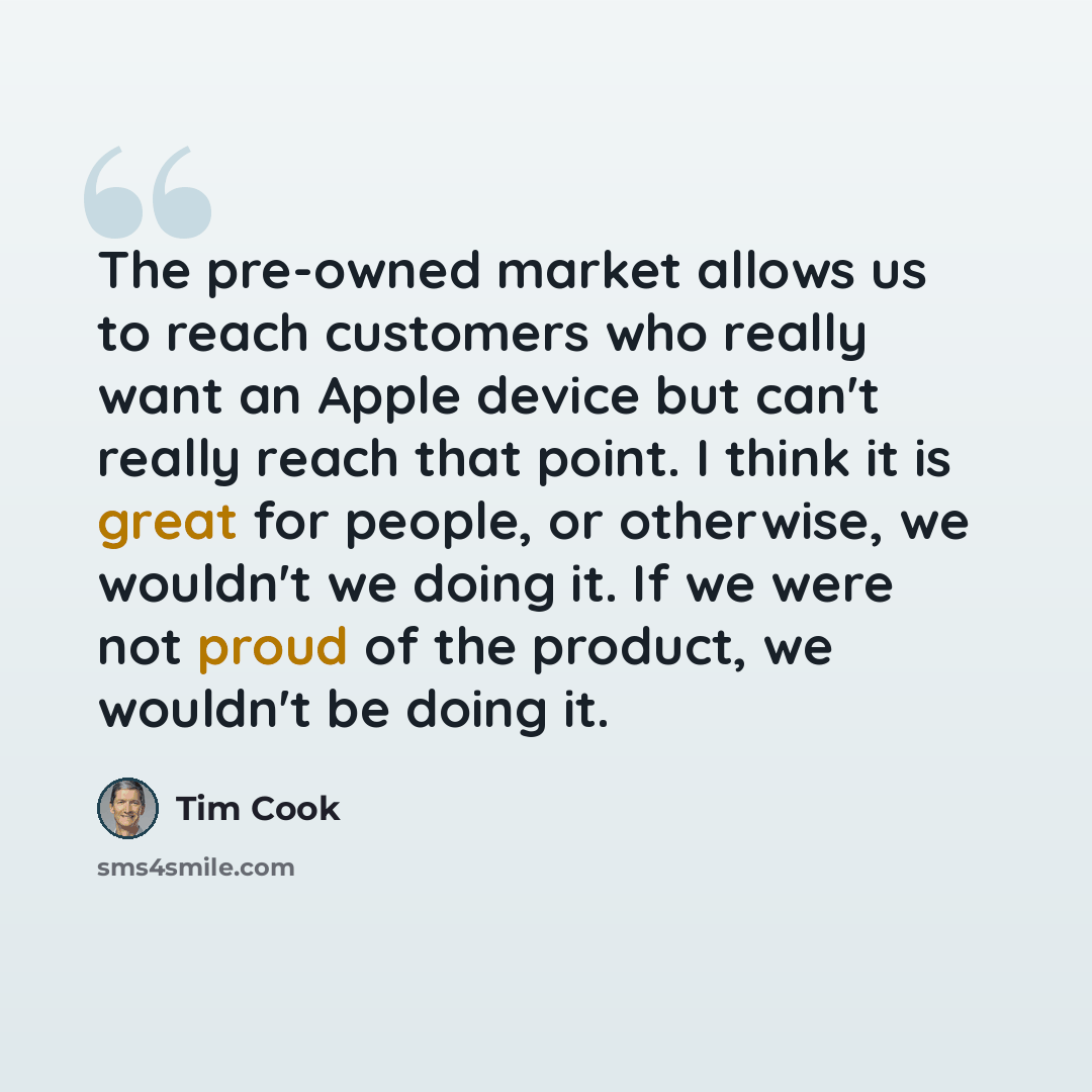 “The pre-owned market allows us to reach customers who really want an Apple device but can't really reach that point. I think it is great for people, or otherwise, we wouldn't we doing it. If we were not proud of the product, we wouldn't be doing it.” quote by Tim Cook