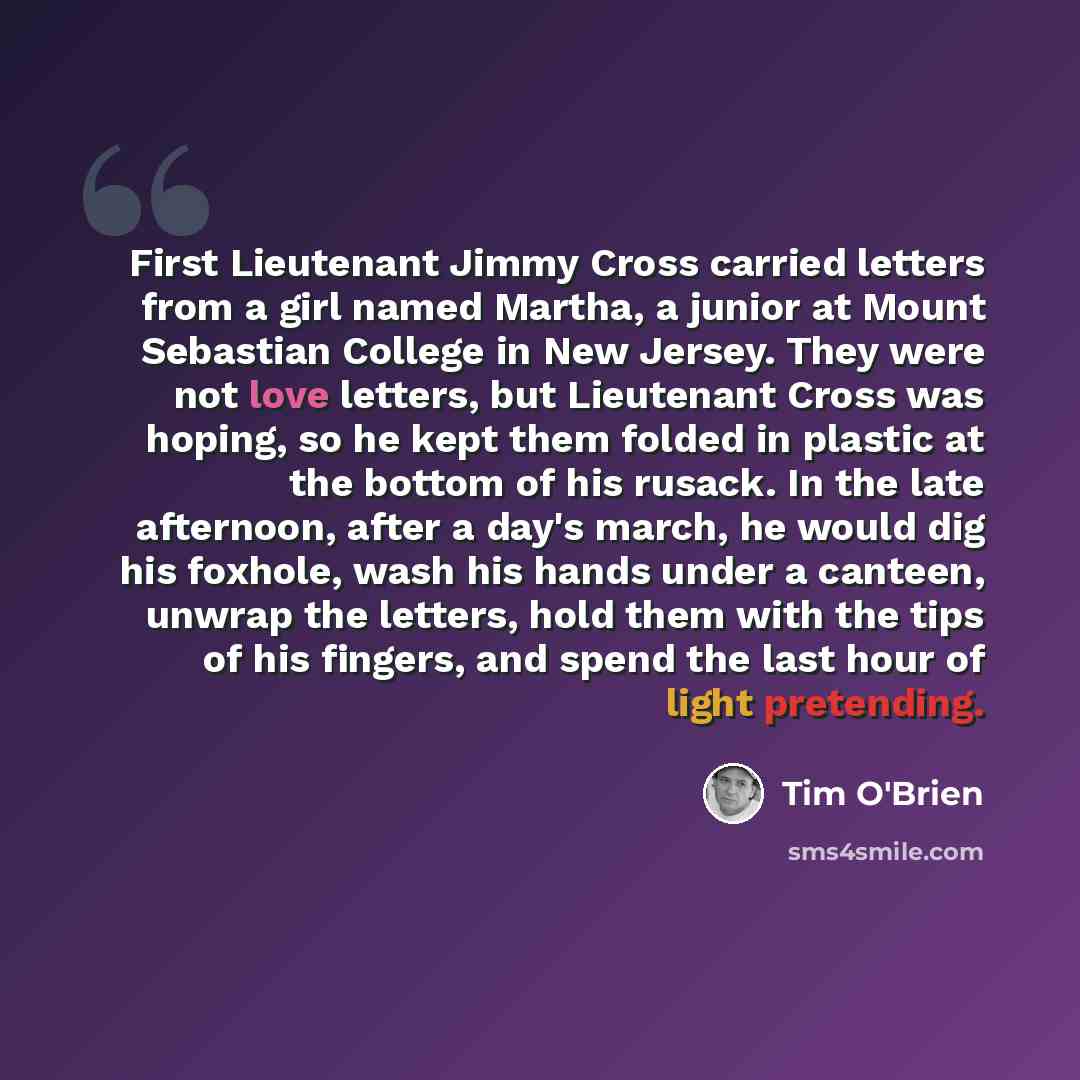 “First Lieutenant Jimmy Cross carried letters from a girl named Martha, a junior at Mount Sebastian College in New Jersey. They were not love letters, but Lieutenant Cross was hoping, so he kept them folded in plastic at the bottom of his rusack. In the late afternoon, after a day's march, he would…” quote by Tim O'Brien