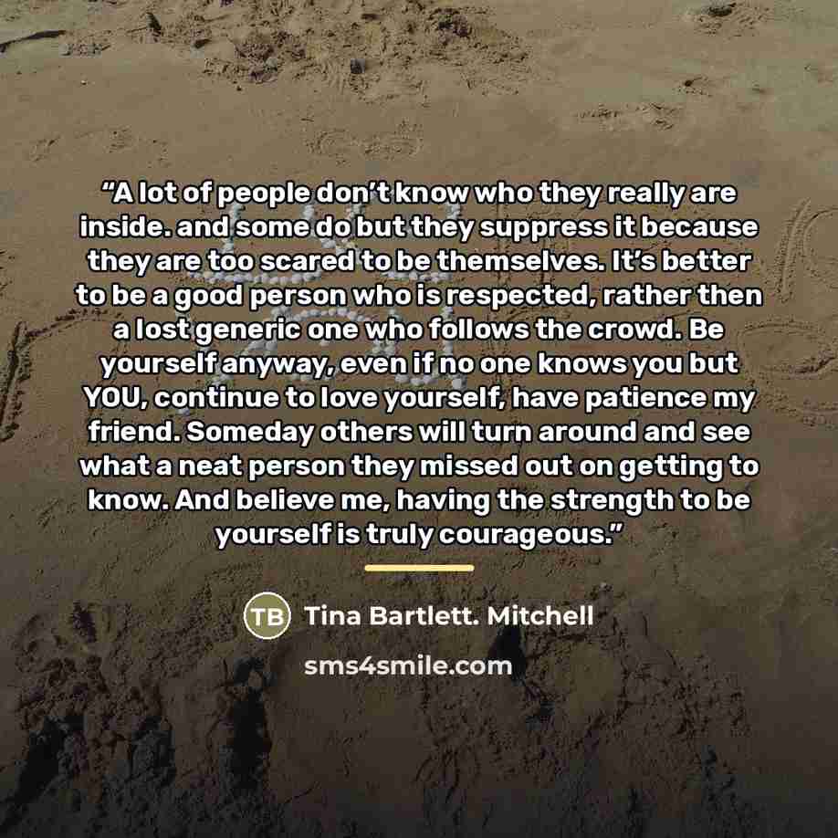 “A lot of people don’t know who they really are inside. and some do but they suppress it because they are too scared to be themselves. It’s better to be a good person who is respected, rather then a lost generic one who follows the crowd. Be yourself anyway, even if no one knows you but YOU…” quote by Anonymous