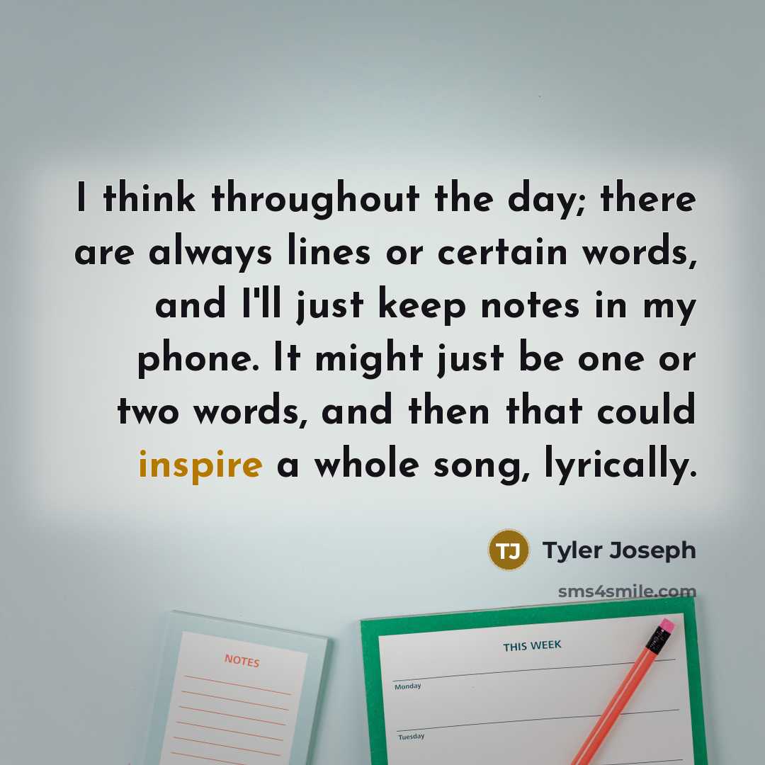 “I think throughout the day; there are always lines or certain words, and I'll just keep notes in my phone. It might just be one or two words, and then that could inspire a whole song, lyrically.” quote by Tyler Joseph