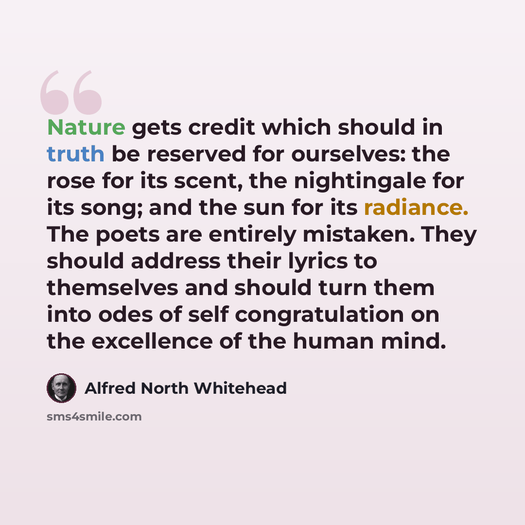 “Nature gets credit which should in truth be reserved for ourselves: the rose for its scent, the nightingale for its song; and the sun for its radiance. The poets are entirely mistaken. They should address their lyrics to themselves and should turn them into odes of self congratulation on the…” quote by Alfred North Whitehead