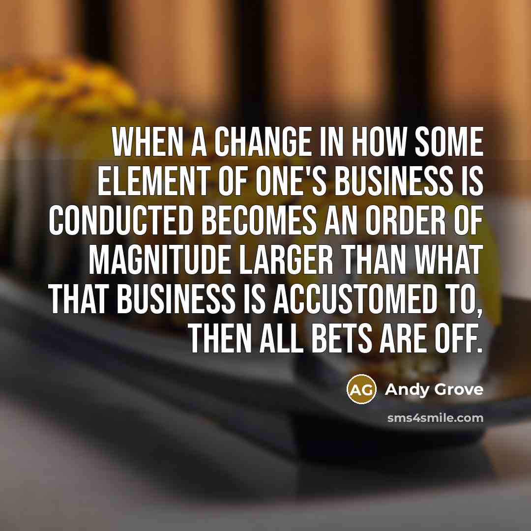 “When a change in how some element of one's business is conducted becomes an order of magnitude larger than what that business is accustomed to, then all bets are off.” quote by Andy Grove