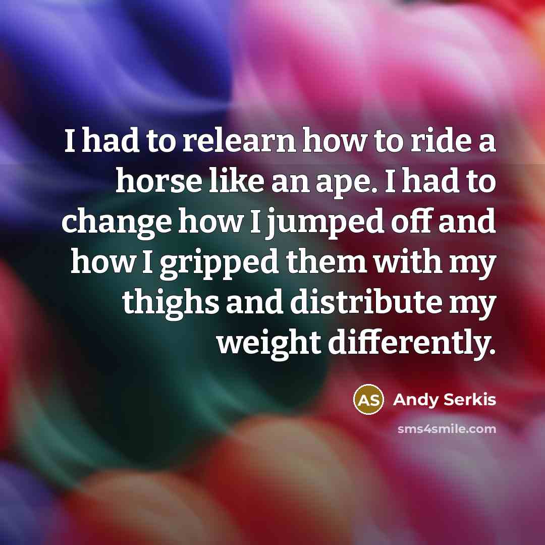 “I had to relearn how to ride a horse like an ape. I had to change how I jumped off and how I gripped them with my thighs and distribute my weight differently.” quote by Andy Serkis