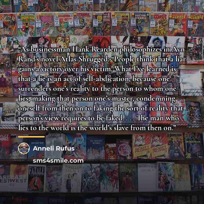 “As businessman Hank Rearden philosophizes in Ayn Rand’s novel Atlas Shrugged: “People think that a liar gains a victory over his victim. What I’ve learned is that a lie is an act of self-abdication, because one surrenders one’s reality to the person to whom one lies, making that person one’s…” quote by Anneli Rufus