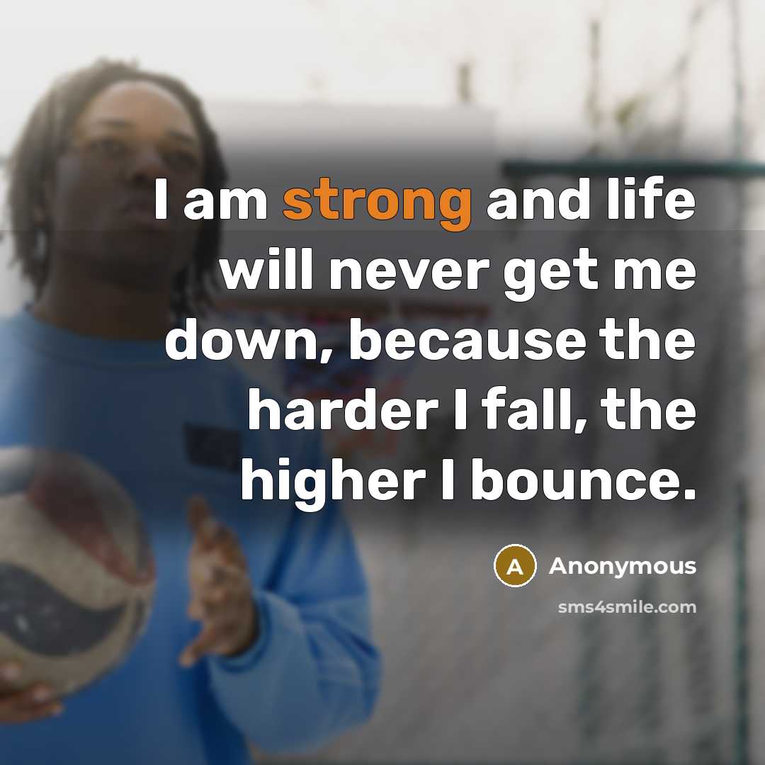“I am strong and life will never get me down, because the harder I fall, the higher I bounce.” quote by Anonymous