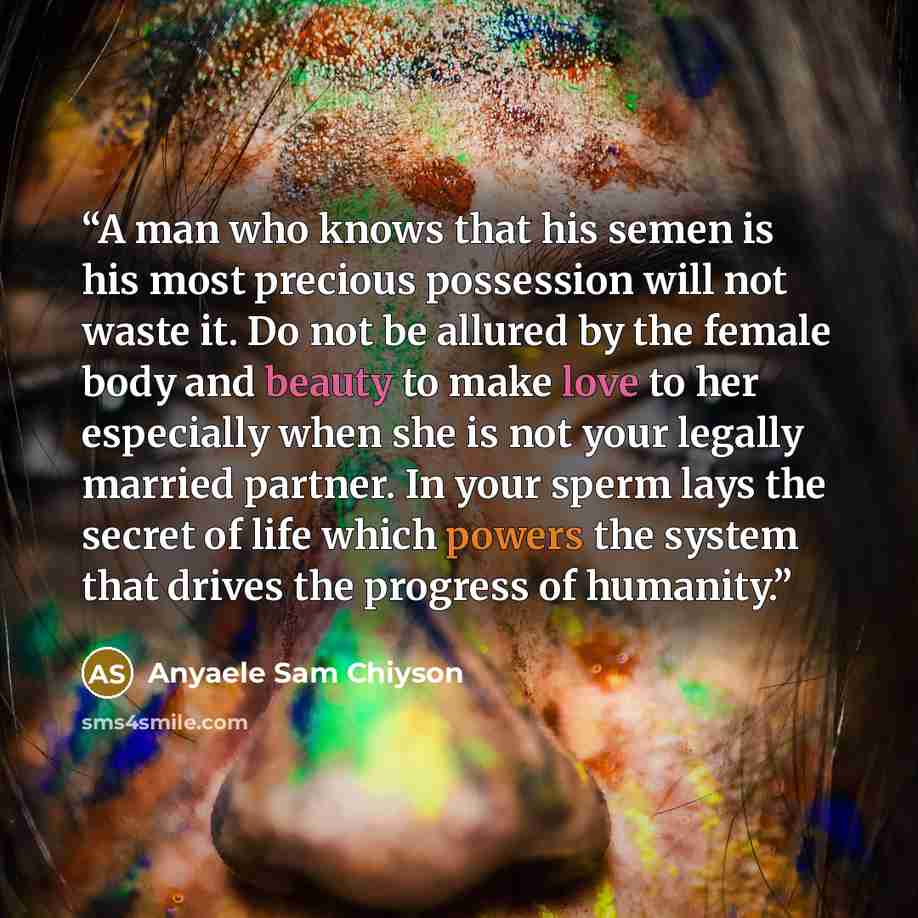 “A man who knows that his semen is his most precious possession will not waste it. Do not be allured by the female body and beauty to make love to her especially when she is not your legally married partner. In your sperm lays the secret of life which powers the system that drives the progress of…” quote by Anyaele Sam Chiyson