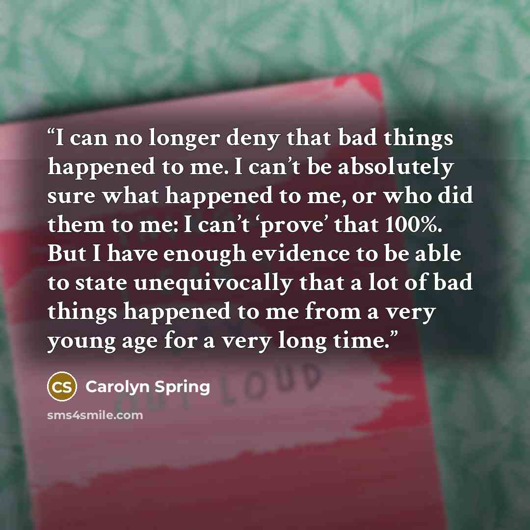 “I can no longer deny that bad things happened to me. I can’t be absolutely sure what happened to me, or who did them to me: I can’t ‘prove’ that 100%. But I have enough evidence to be able to state unequivocally that a lot of bad things happened to me from a very young age for a very long time.” quote by Carolyn Spring