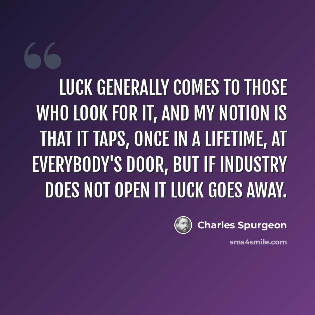 “Luck generally comes to those who look for it, and my notion is that it taps, once in a lifetime, at everybody's door, but if industry does not open it luck goes away.” quote by Charles Spurgeon