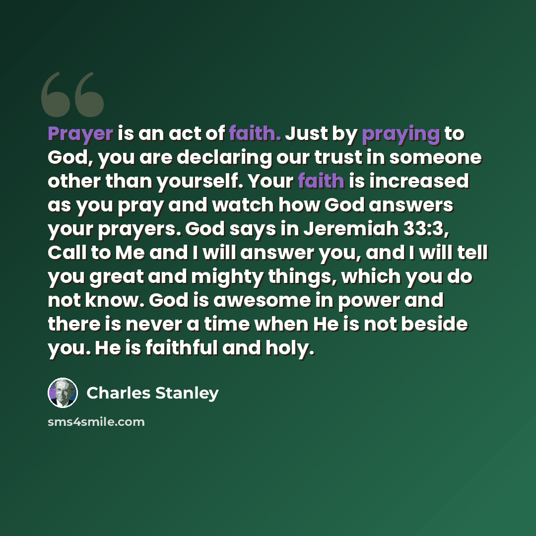 “Prayer is an act of faith. Just by praying to God, you are declaring our trust in someone other than yourself. Your faith is increased as you pray and watch how God answers your prayers. God says in Jeremiah 33:3, Call to Me and I will answer you, and I will tell you great and mighty things, which…” quote by Charles Stanley