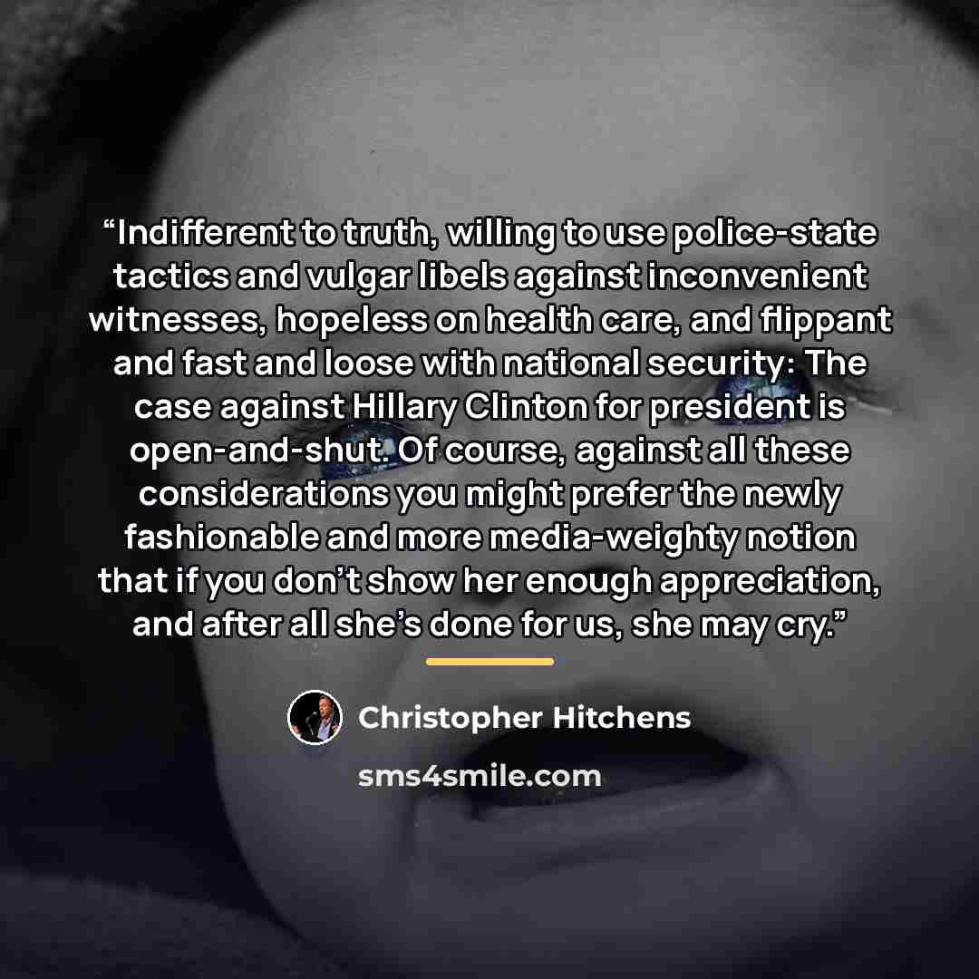 “Indifferent to truth, willing to use police-state tactics and vulgar libels against inconvenient witnesses, hopeless on health care, and flippant and fast and loose with national security: The case against Hillary Clinton for president is open-and-shut. Of course, against all these considerations…” quote by Christopher Hitchens